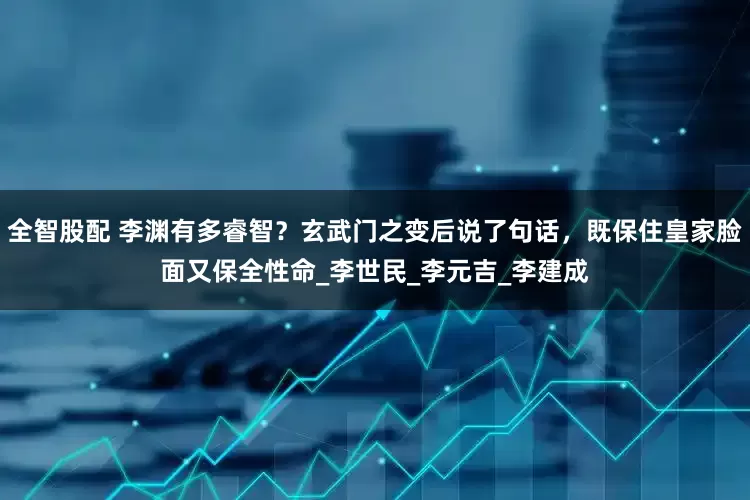 全智股配 李渊有多睿智？玄武门之变后说了句话，既保住皇家脸面又保全性命_李世民_李元吉_李建成