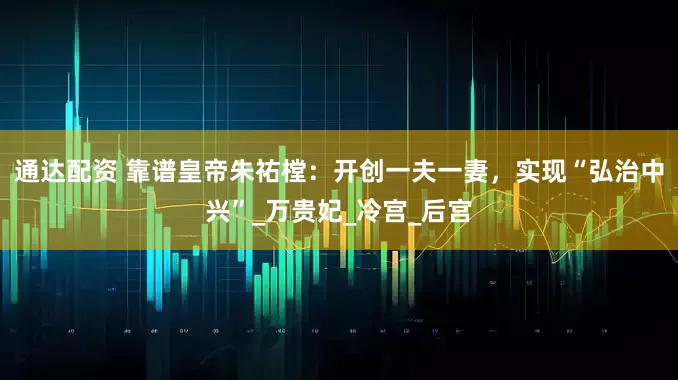 通达配资 靠谱皇帝朱祐樘：开创一夫一妻，实现“弘治中兴”_万贵妃_冷宫_后宫