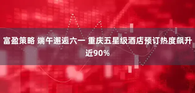 富盈策略 端午邂逅六一 重庆五星级酒店预订热度飙升近90%