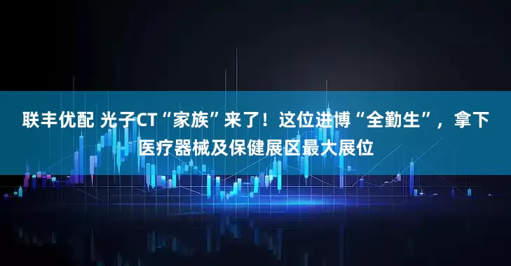 联丰优配 光子CT“家族”来了！这位进博“全勤生”，拿下医疗器械及保健展区最大展位
