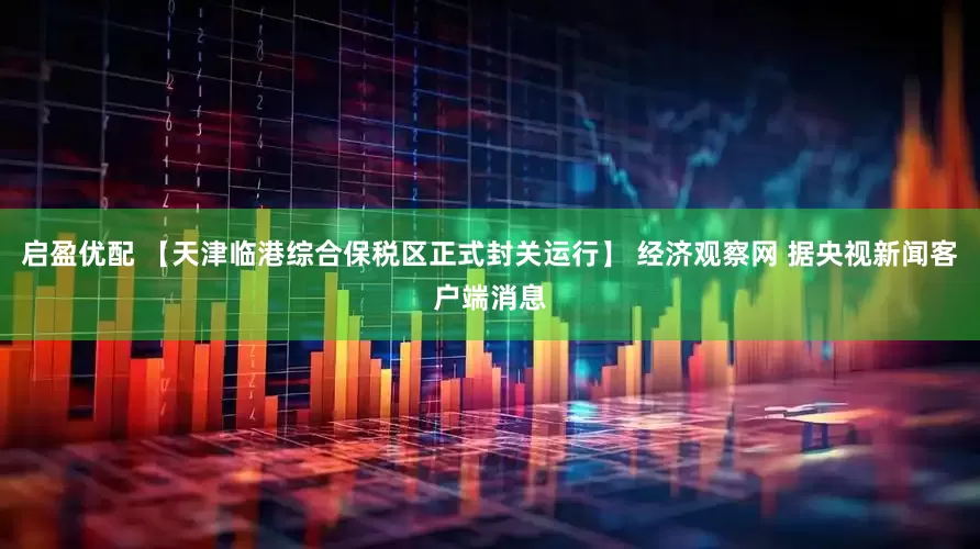 启盈优配 【天津临港综合保税区正式封关运行】 经济观察网 据央视新闻客户端消息