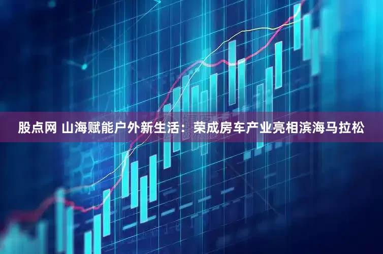 股点网 山海赋能户外新生活：荣成房车产业亮相滨海马拉松